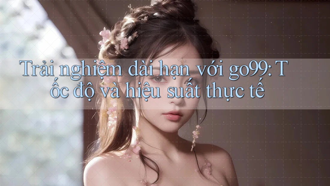 Trải nghiệm dài hạn với go99: Tốc độ và hiệu suất thực tế
