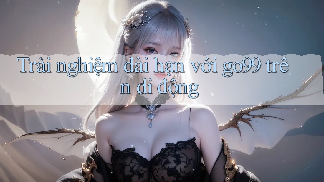 Trải nghiệm dài hạn với go99 trên di động