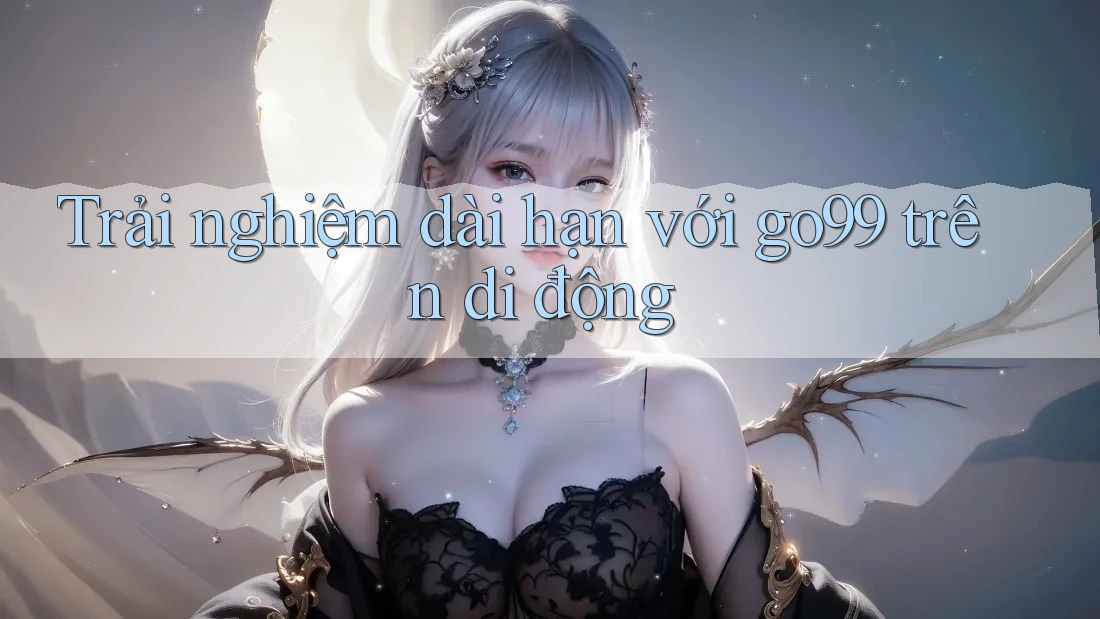 Trải nghiệm dài hạn với go99 trên di động Trải nghiệm dài hạn với go99 trên di động