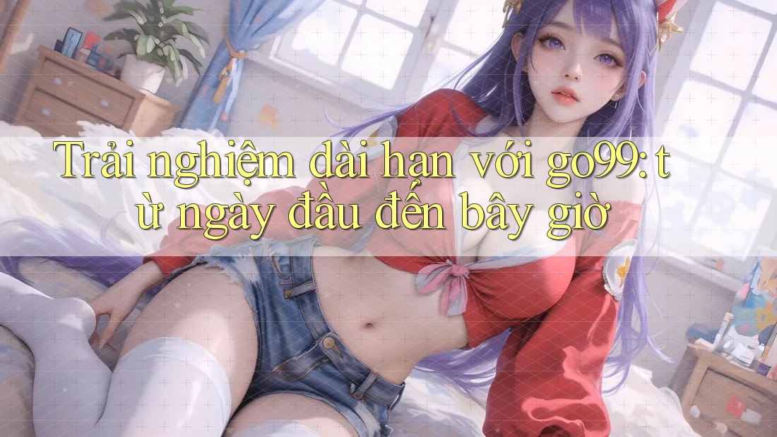 Trải nghiệm dài hạn với go99: từ ngày đầu đến bây giờ Trải nghiệm dài hạn với go99: từ ngày đầu đến bây giờ