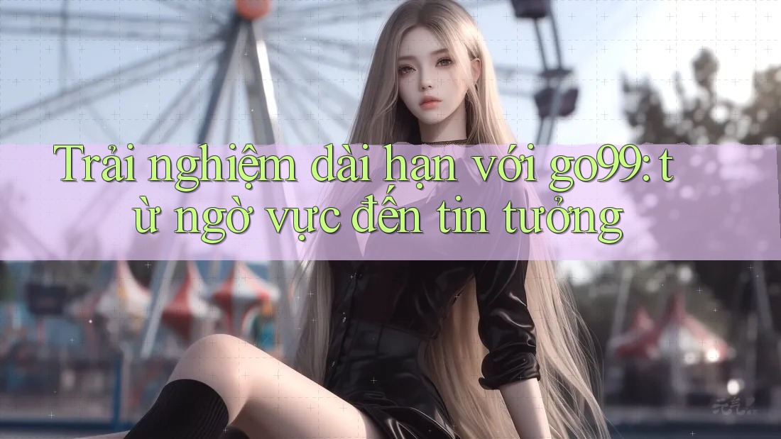 Trải nghiệm dài hạn với go99: từ ngờ vực đến tin tưởng