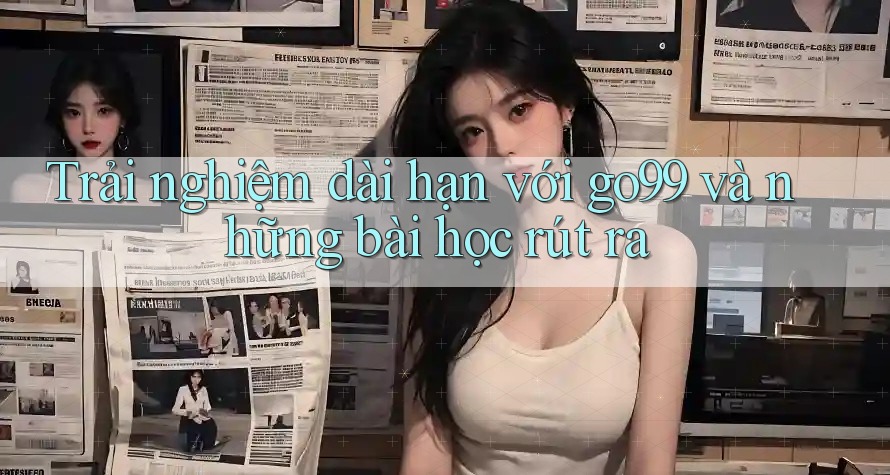 Trải nghiệm dài hạn với go99 và những bài học rút ra