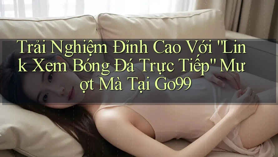 Trải Nghiệm Đỉnh Cao Với “Link Xem Bóng Đá Trực Tiếp” Mượt Mà Tại Go99