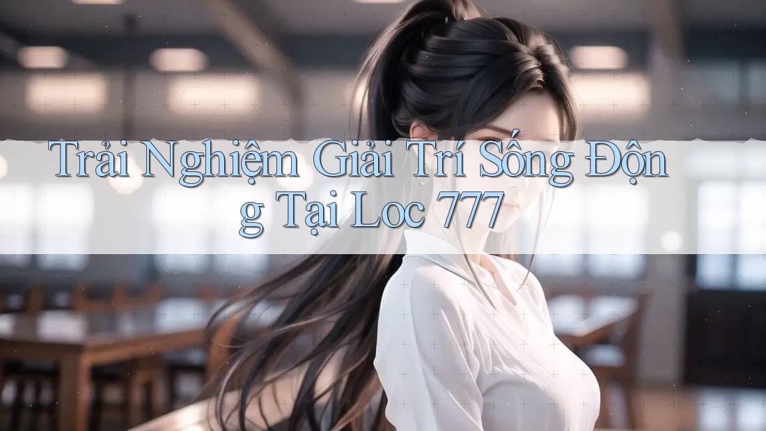 Trải Nghiệm Giải Trí Sống Động Tại Loc 777 Trải Nghiệm Giải Trí Sống Động Tại Loc 777