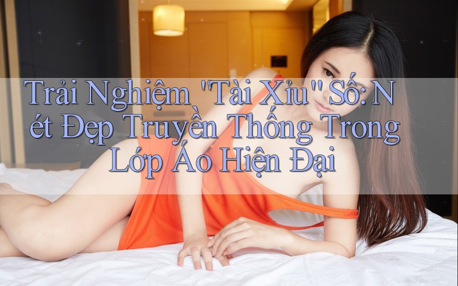 Trải Nghiệm “Tài Xỉu” Số: Nét Đẹp Truyền Thống Trong Lớp Áo Hiện Đại Trải Nghiệm “Tài Xỉu” Số: Nét Đẹp Truyền Thống Trong Lớp Áo Hiện Đại