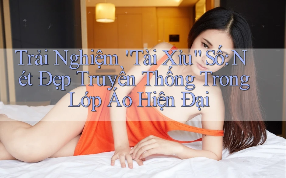 Trải Nghiệm “Tài Xỉu” Số: Nét Đẹp Truyền Thống Trong Lớp Áo Hiện Đại