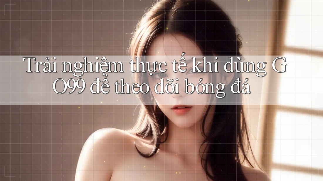 Trải nghiệm thực tế khi dùng GO99 để theo dõi bóng đá Trải nghiệm thực tế khi dùng GO99 để theo dõi bóng đá