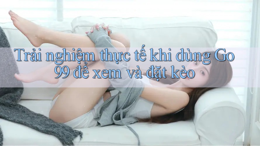Trải nghiệm thực tế khi dùng Go99 để xem và đặt kèo