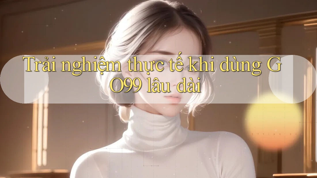 Trải nghiệm thực tế khi dùng GO99 lâu dài Trải nghiệm thực tế khi dùng GO99 lâu dài