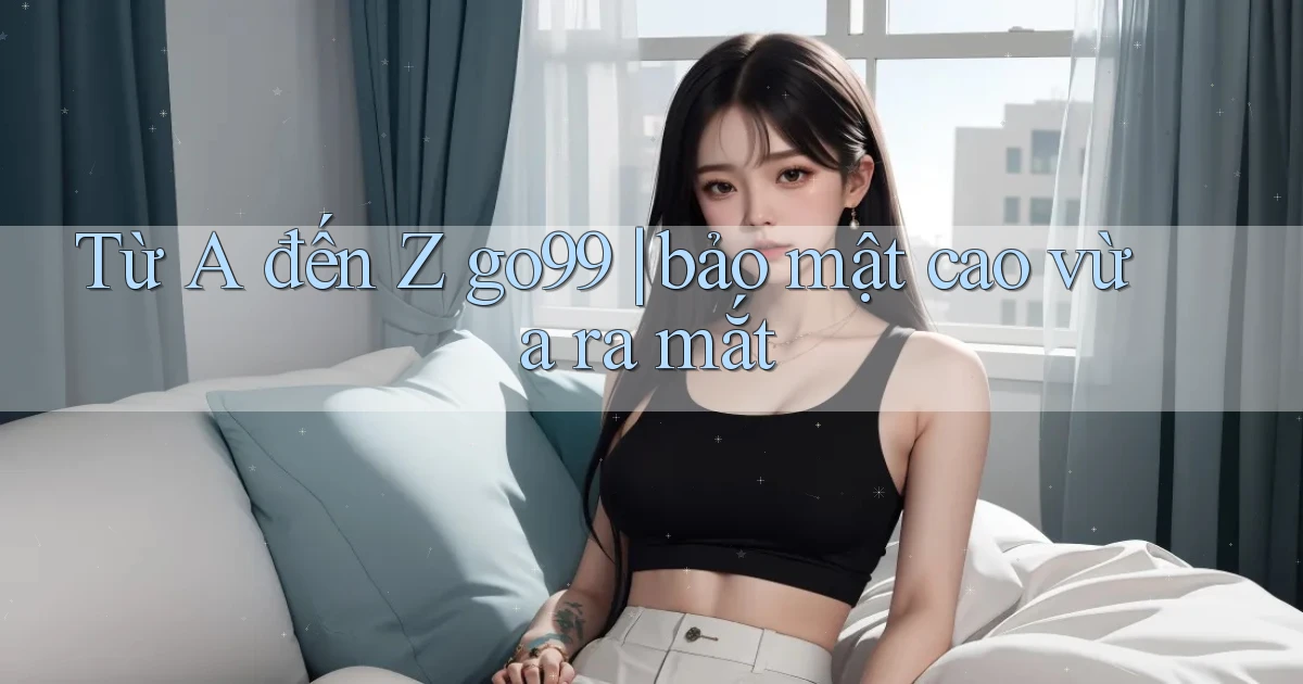Từ A đến Z go99 bảo mật cao vừa ra mắt