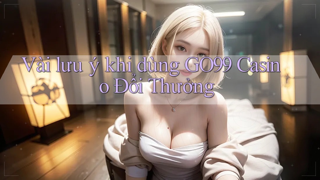 Vài lưu ý khi dùng GO99 Casino Đổi Thưởng