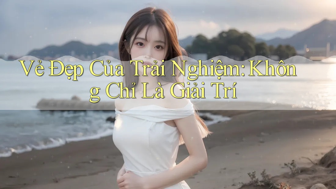 Vẻ Đẹp Của Trải Nghiệm: Không Chỉ Là Giải Trí