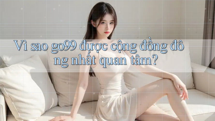 Vì sao go99 được cộng đồng đông nhất quan tâm?