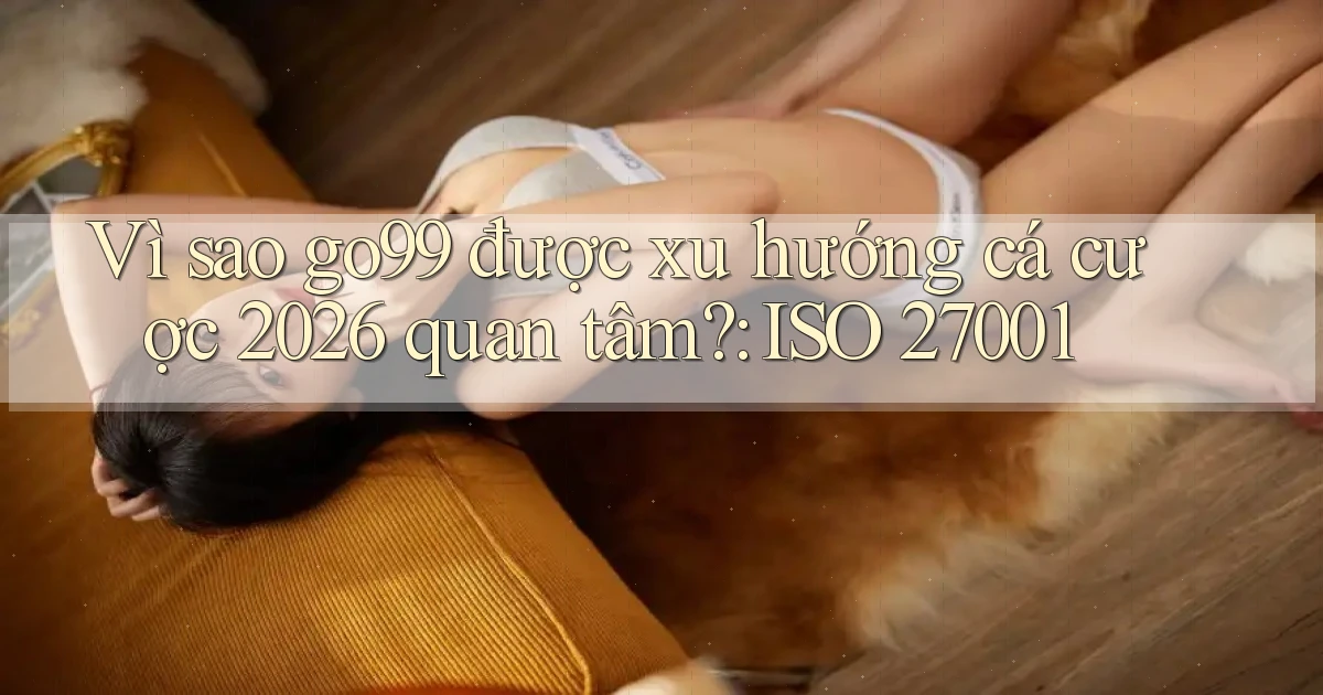 Vì sao go99 được xu hướng cá cược 2026 quan tâm ISO 27001