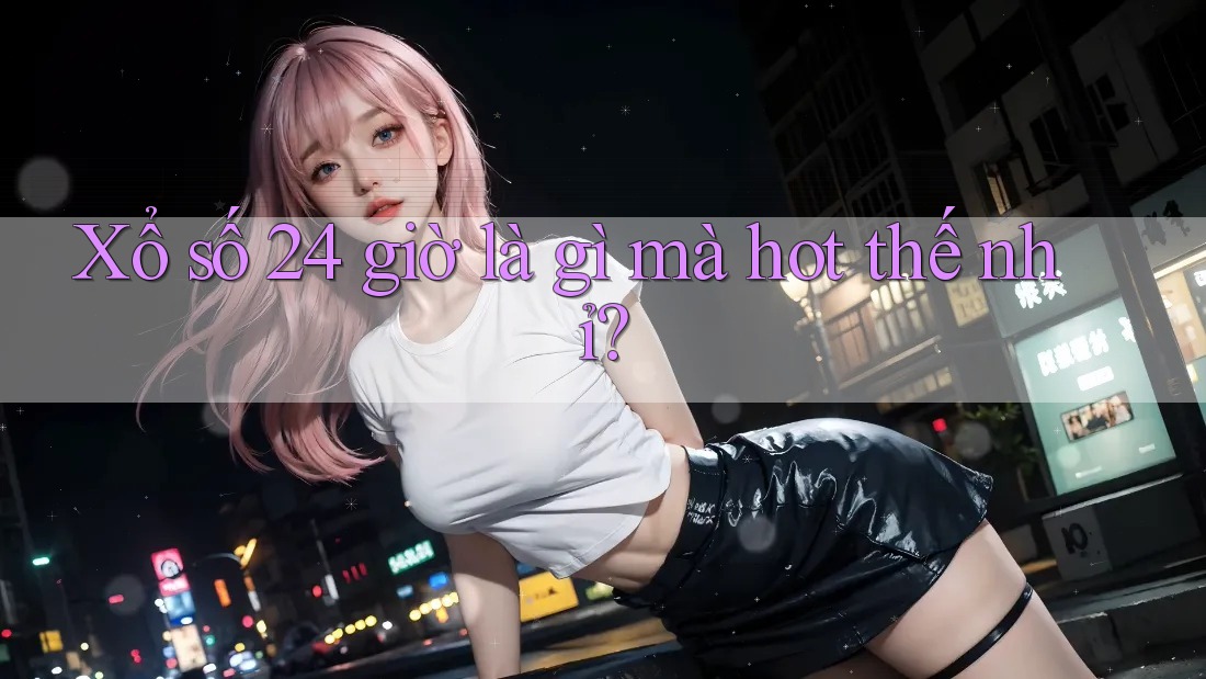 Xổ số 24 giờ là gì mà hot thế nhỉ? Xổ số 24 giờ là gì mà hot thế nhỉ?