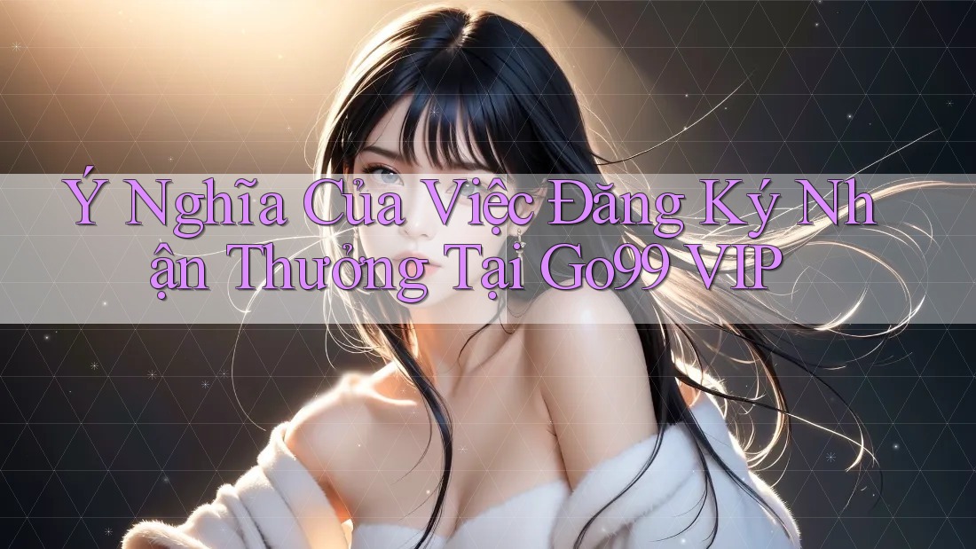 Ý Nghĩa Của Việc Đăng Ký Nhận Thưởng Tại Go99 VIP