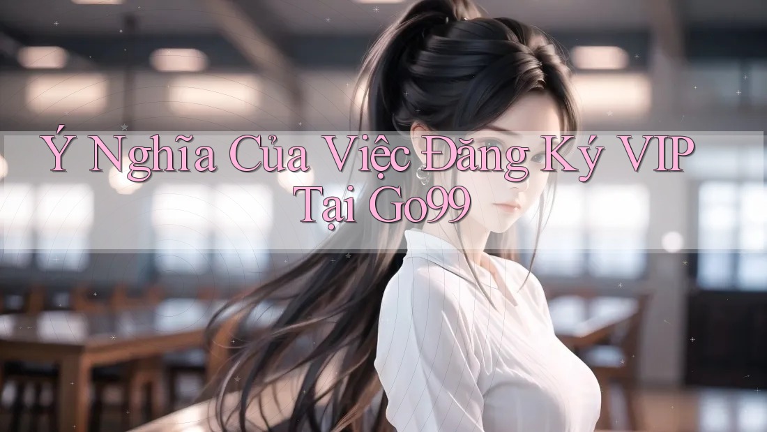 Ý Nghĩa Của Việc Đăng Ký VIP Tại Go99